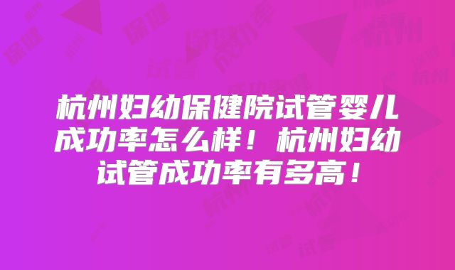 杭州妇幼保健院试管婴儿成功率怎么样！杭州妇幼试管成功率有多高！
