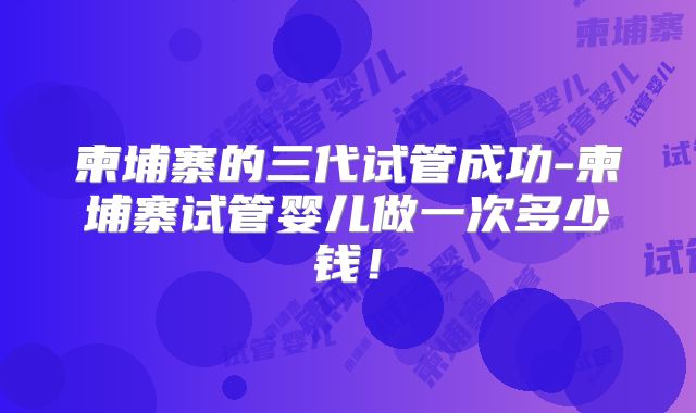 柬埔寨的三代试管成功-柬埔寨试管婴儿做一次多少钱!