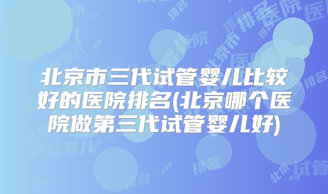 北京市三代试管婴儿比较好的医院排名(北京哪个医院做第三代试管婴儿好)