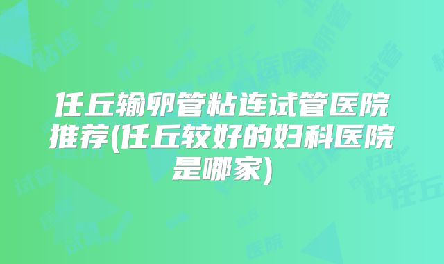 任丘输卵管粘连试管医院推荐(任丘较好的妇科医院是哪家)