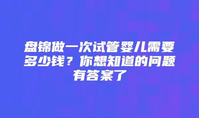 盘锦做一次试管婴儿需要多少钱?你想知道的问题有答案了