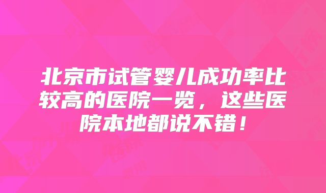 北京市试管婴儿成功率比较高的医院一览,这些医院本地都说不错!