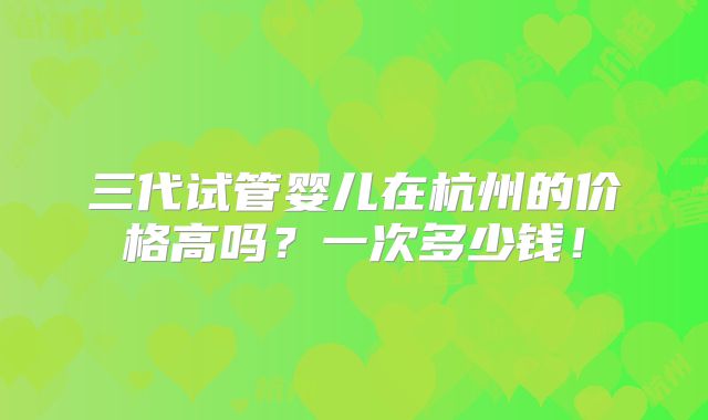 三代试管婴儿在杭州的价格高吗?一次多少钱!