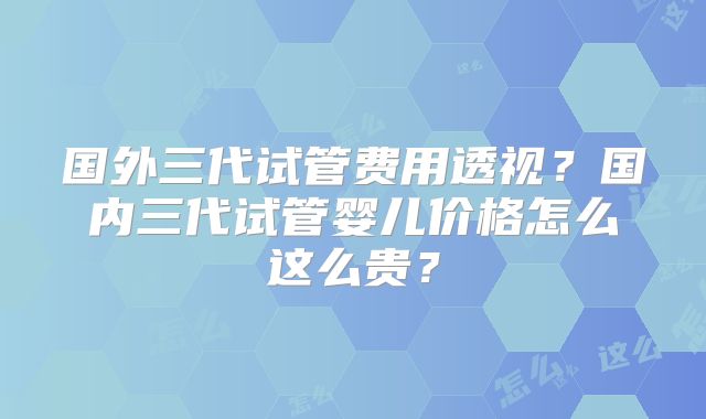 国外三代试管费用透视？国内三代试管婴儿价格怎么这么贵？