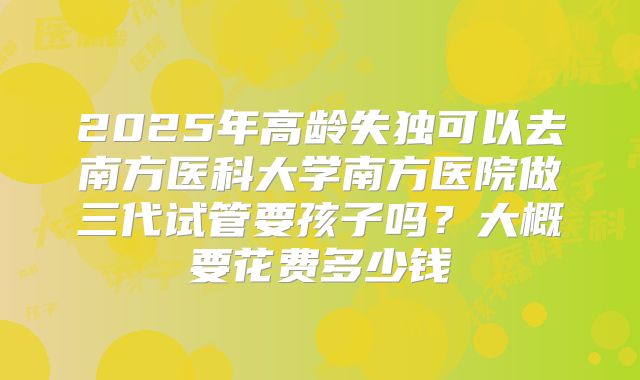 2025年高龄失独可以去南方医科大学南方医院做三代试管要孩子吗?大概要花费多少钱