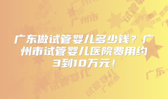 广东做试管婴儿多少钱？广州市试管婴儿医院费用约3到10万元！