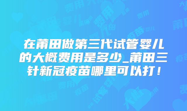 在莆田做第三代试管婴儿的大概费用是多少_莆田三针新冠疫苗哪里可以打！