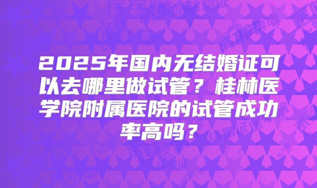 2025年国内无结婚证可以去哪里做试管？桂林医学院附属医院的试管成功率高吗？