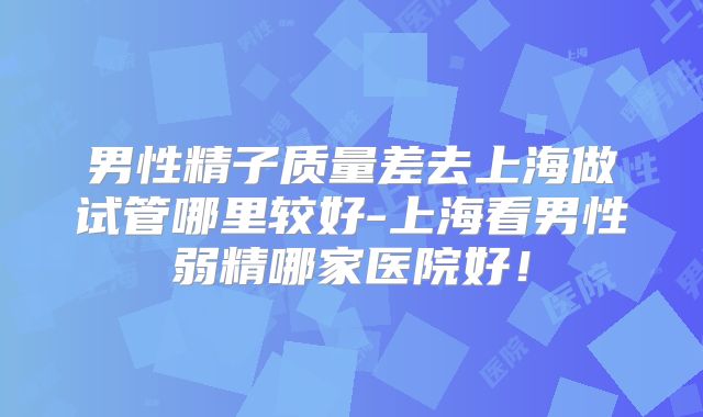 男性精子质量差去上海做试管哪里较好-上海看男性弱精哪家医院好!