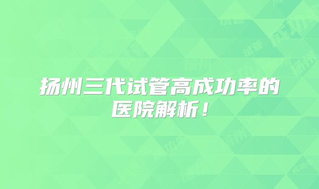 扬州三代试管高成功率的医院解析！