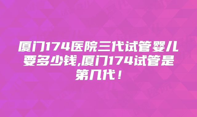 厦门174医院三代试管婴儿要多少钱,厦门174试管是第几代！