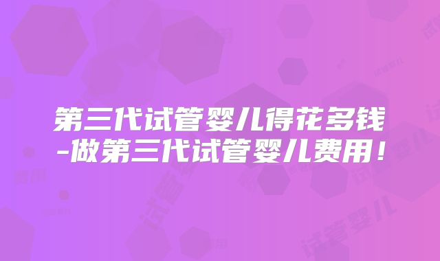 第三代试管婴儿得花多钱-做第三代试管婴儿费用！