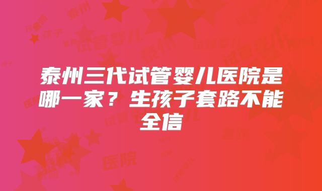 泰州三代试管婴儿医院是哪一家?生孩子套路不能全信