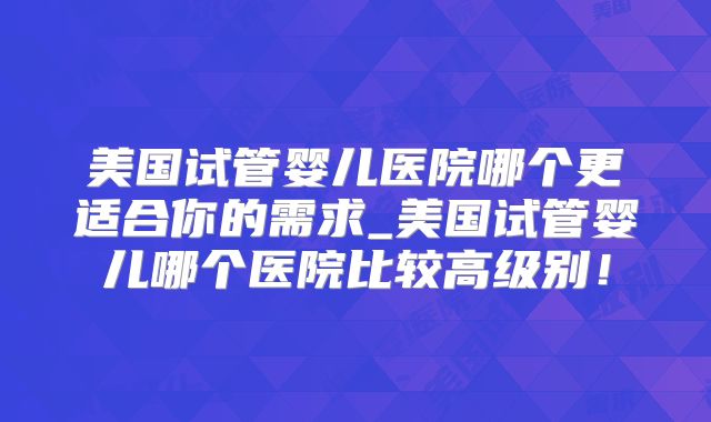 美国试管婴儿医院哪个更适合你的需求_美国试管婴儿哪个医院比较高级别!