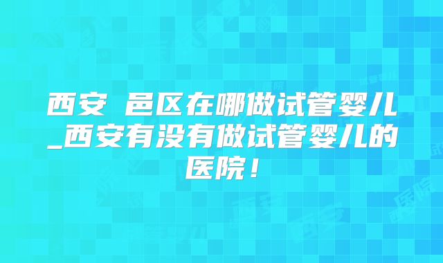 西安鄠邑区在哪做试管婴儿_西安有没有做试管婴儿的医院！