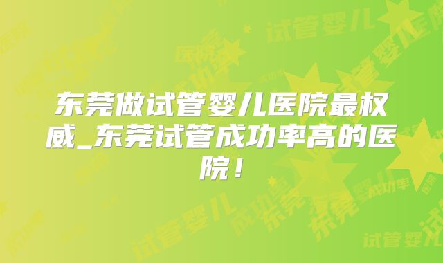 东莞做试管婴儿医院最权威_东莞试管成功率高的医院！