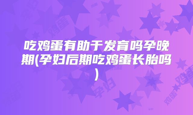 吃鸡蛋有助于发育吗孕晚期(孕妇后期吃鸡蛋长胎吗)
