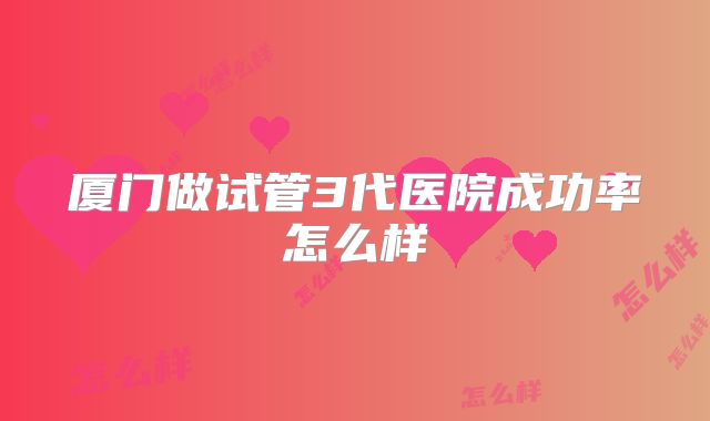 厦门做试管3代医院成功率怎么样