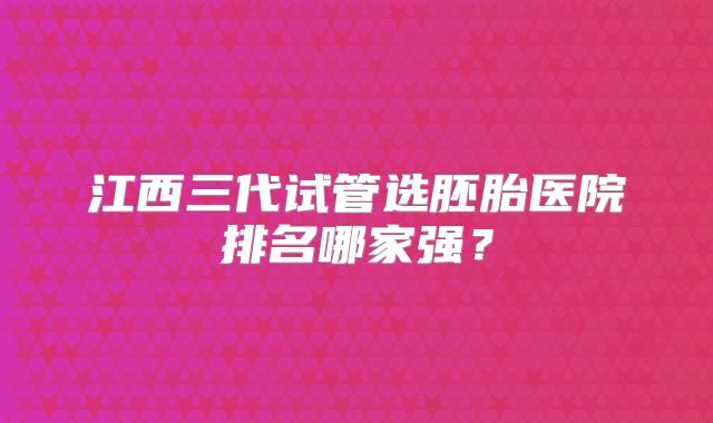 江西三代试管选胚胎医院排名哪家强?