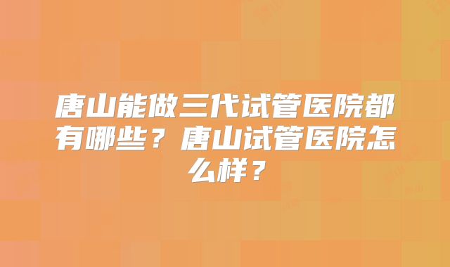 唐山能做三代试管医院都有哪些?唐山试管医院怎么样?
