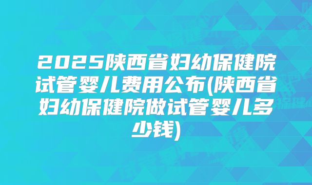 2025陕西省妇幼保健院试管婴儿费用公布(陕西省妇幼保健院做试管婴儿多少钱)
