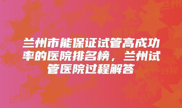 兰州市能保证试管高成功率的医院排名榜，兰州试管医院过程解答