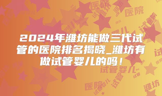 2024年潍坊能做三代试管的医院排名揭晓_潍坊有做试管婴儿的吗！