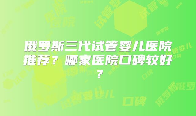 俄罗斯三代试管婴儿医院推荐？哪家医院口碑较好？