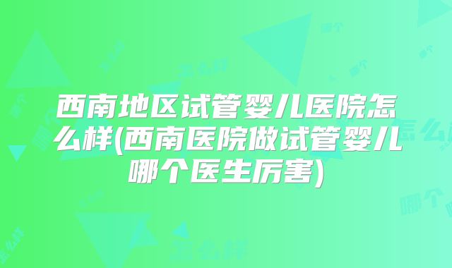西南地区试管婴儿医院怎么样(西南医院做试管婴儿哪个医生厉害)