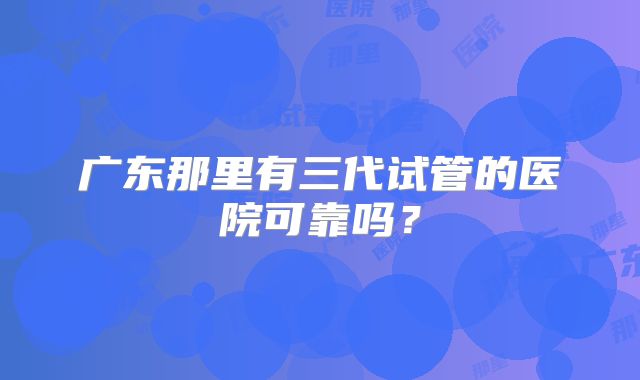 广东那里有三代试管的医院可靠吗？