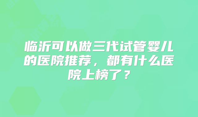 临沂可以做三代试管婴儿的医院推荐，都有什么医院上榜了？