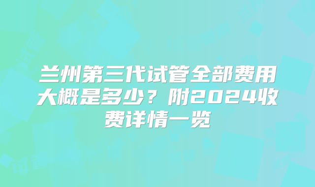 兰州第三代试管全部费用大概是多少？附2024收费详情一览