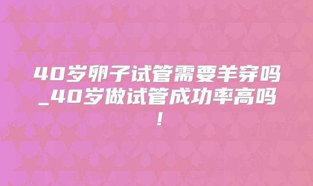 40岁卵子试管需要羊穿吗_40岁做试管成功率高吗！
