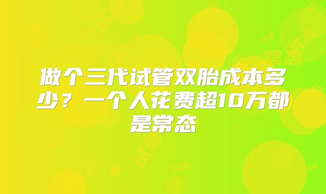 做个三代试管双胎成本多少？一个人花费超10万都是常态