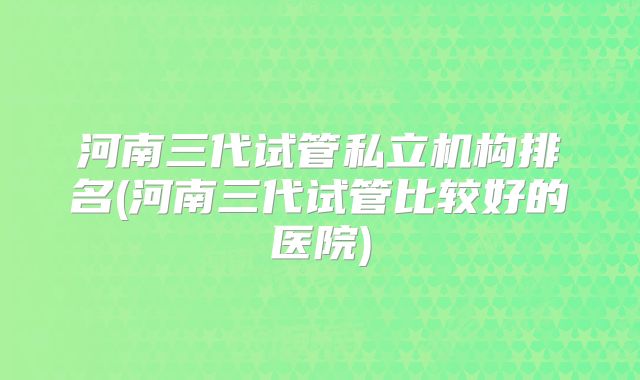 河南三代试管私立机构排名(河南三代试管比较好的医院)