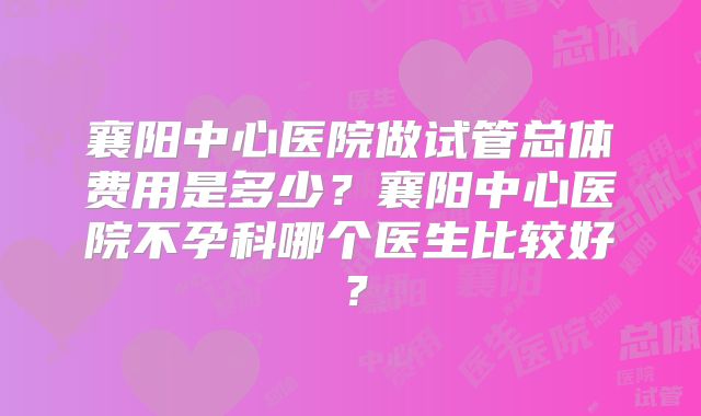 襄阳中心医院做试管总体费用是多少?襄阳中心医院不孕科哪个医生比较好?