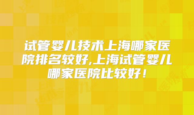 试管婴儿技术上海哪家医院排名较好,上海试管婴儿哪家医院比较好!