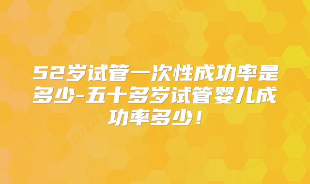 52岁试管一次性成功率是多少-五十多岁试管婴儿成功率多少!
