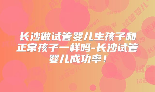 长沙做试管婴儿生孩子和正常孩子一样吗-长沙试管婴儿成功率!