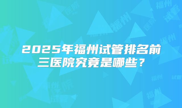 2025年福州试管排名前三医院究竟是哪些？