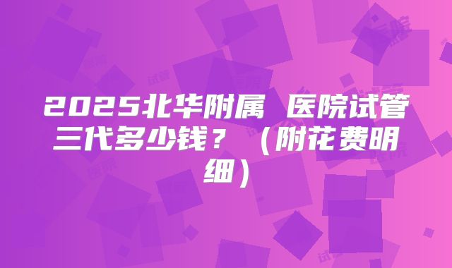 2025北华附属 医院试管三代多少钱?(附花费明细)