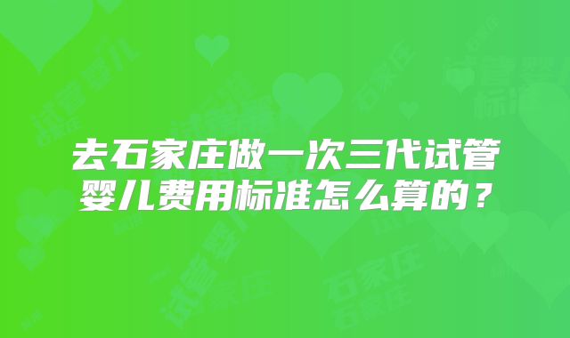 去石家庄做一次三代试管婴儿费用标准怎么算的？