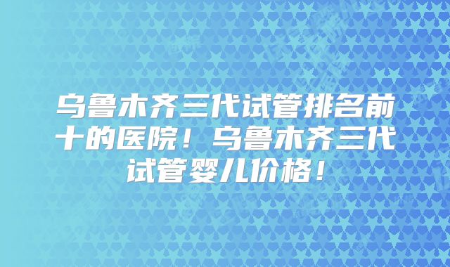 乌鲁木齐三代试管排名前十的医院！乌鲁木齐三代试管婴儿价格！