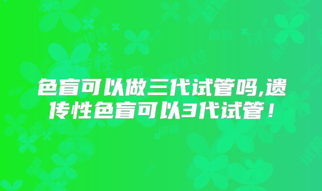 色盲可以做三代试管吗,遗传性色盲可以3代试管!