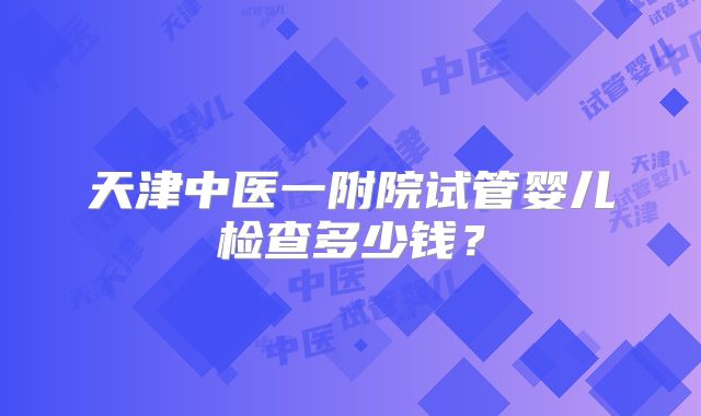 天津中医一附院试管婴儿检查多少钱？