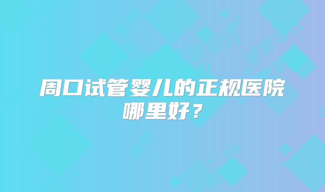 周口试管婴儿的正规医院哪里好？