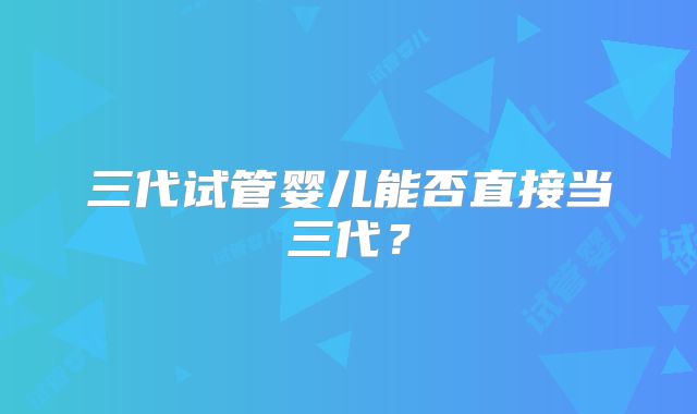 三代试管婴儿能否直接当三代？