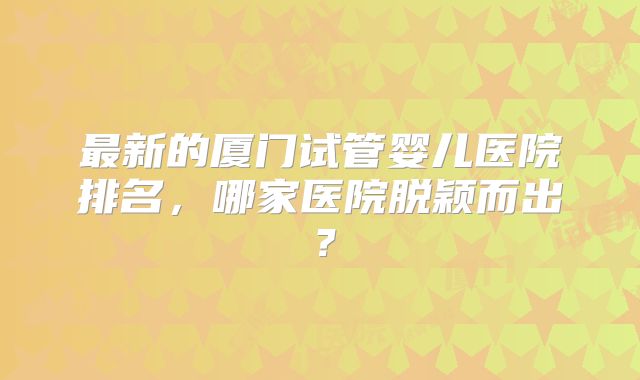 最新的厦门试管婴儿医院排名，哪家医院脱颖而出？