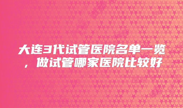 大连3代试管医院名单一览，做试管哪家医院比较好