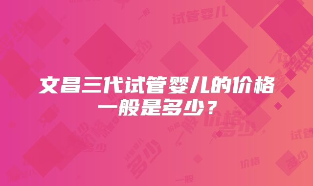 文昌三代试管婴儿的价格一般是多少?